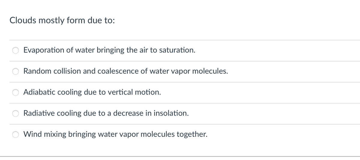 Clouds mostly form due to:
ooo
Evaporation of water bringing the air to saturation.
Random collision and coalescence of water vapor molecules.
Adiabatic cooling due to vertical motion.
Radiative cooling due to a decrease in insolation.
Wind mixing bringing water vapor molecules together.