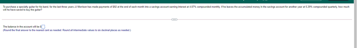 To purchase a specialty quitar for his band, for the last three years JJ Morrison has made payments of $92 at the end of each month into a savings account earning interest at 4.87% compounded monthly. If he leaves the accumulated money in the savings account for another year at 5.29% compounded guarterly, how much
will he have saved to buy the guitar?
The balance in the account will be $
(Round the final answer to the nearest cent as needed. Round all intermediate values to six decimal places as needed.)
