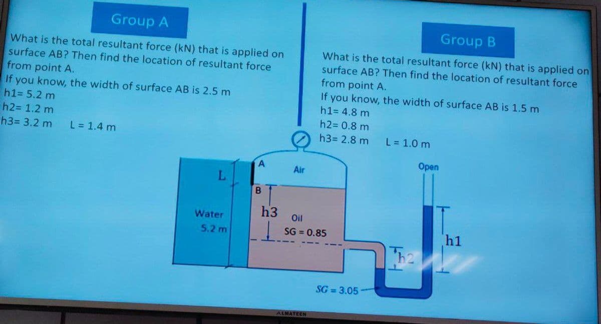 Group A
Group B
What is the total resultant force (kN) that is applied on
surface AB? Then find the location of resultant force
from point A.
If you know, the width of surface AB is 2,5 m
h1= 5.2 m
h2= 1.2 m
What is the total resultant force (kN) that is applied on
surface AB? Then find the location of resultant force
from point A.
If you know, the width of surface AB is 1.5 m
h1= 4.8 m
h2= 0.8 m
h3= 3.2 m
L = 1.4 m
h3= 2.8 m
L = 1.0 m
Оpen
Air
L.
h3
Oil
Water
h1
h2
5.2 m
SG = 0.85
SG = 3.05
ALMATEEN
