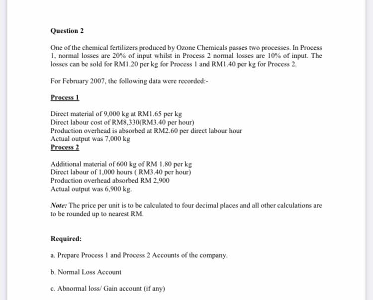 Question 2
One of the chemical fertilizers produced by Ozone Chemicals passes two processes. In Process
1, normal losses are 20% of input whilst in Process 2 normal losses are 10% of input. The
losses can be sold for RM1.20 per kg for Process 1 and RM1.40 per kg for Process 2.
For February 2007, the following data were recorded:-
Process 1
Direct material of 9,000 kg at RM1.65 per kg
Direct labour cost of RM8,330(RM3.40 per hour)
Production overhead is absorbed at RM2.60 per direct labour hour
Actual output was 7,000 kg
Process 2
Additional material of 600 kg of RM 1.80 per kg
Direct labour of 1,000 hours ( RM3.40 per hour)
Production overhead absorbed RM 2,900
Actual output was 6,900 kg.
Note: The price per unit is to be calculated to four decimal places and all other calculations are
to be rounded up to nearest RM.
Required:
a. Prepare Process 1 and Process 2 Accounts of the company.
b. Normal Loss Account
c. Abnormal loss/ Gain account (if any)
