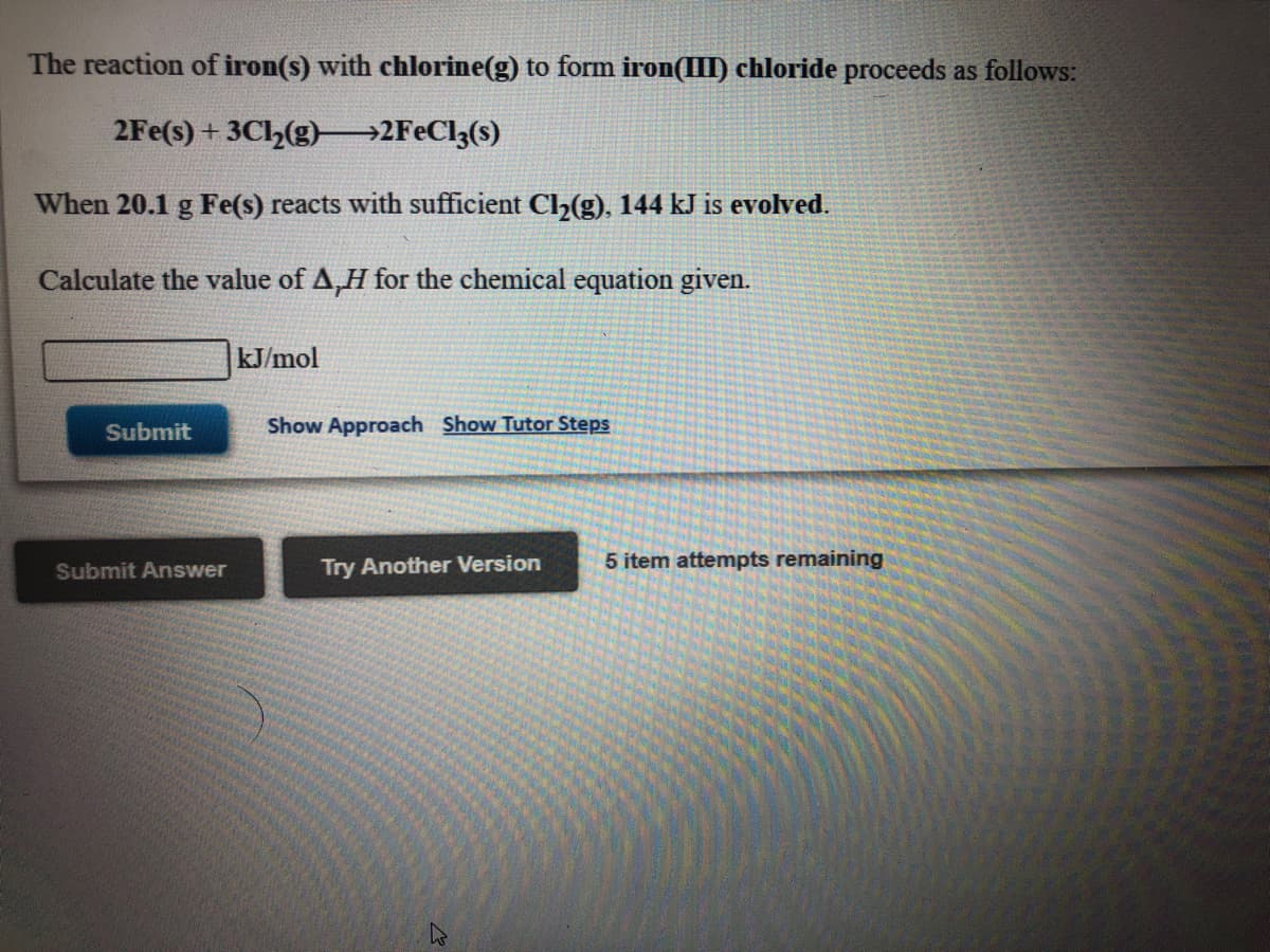 The reaction of iron(s) with chlorine(g) to form iron(III) chloride proceeds as follows:
2Fe(s) + 3Ch(g)→2F€C13(s)
When 20.1 g Fe(s) reacts with sufficient Ch(g), 144 kJ is evolved.
Calculate the value of A,H for the chemical equation given.
kJ/mol
Submit
Show Approach Show Tutor Steps
Submit Answer
Try Another Version
5 item attempts remaining
