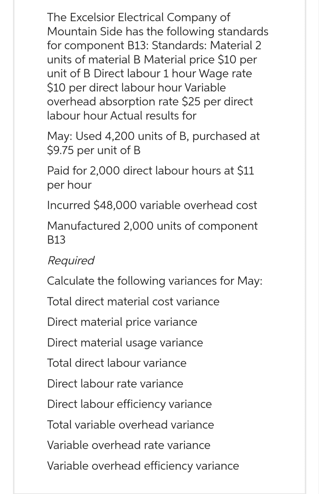 The Excelsior Electrical Company of
Mountain Side has the following standards
for component B13: Standards: Material 2
units of material B Material price $10 per
unit of B Direct labour 1 hour Wage rate
$10 per direct labour hour Variable
overhead absorption rate $25 per direct
labour hour Actual results for
May: Used 4,200 units of B, purchased at
$9.75 per unit of B
Paid for 2,000 direct labour hours at $11
per hour
Incurred $48,000 variable overhead cost
Manufactured 2,000 units of component
B13
Required
Calculate the following variances for May:
Total direct material cost variance
Direct material price variance
Direct material usage variance
Total direct labour variance
Direct labour rate variance
Direct labour efficiency variance
Total variable overhead variance
Variable overhead rate variance
Variable overhead efficiency variance