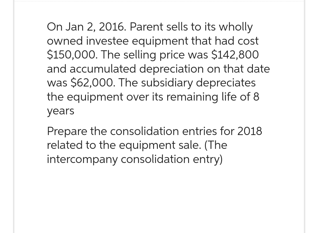 On Jan 2, 2016. Parent sells to its wholly
owned investee equipment that had cost
$150,000. The selling price was $142,800
and accumulated depreciation on that date
was $62,000. The subsidiary depreciates
the equipment over its remaining life of 8
years
Prepare the consolidation entries for 2018
related to the equipment sale. (The
intercompany consolidation entry)