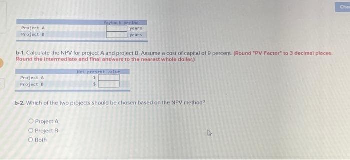 Project A
Project B
Project A
Project 8
Payback period
b-1. Calculate the NPV for project A and project B. Assume a cost of capital of 9 percent. (Round "PV Factor" to 3 decimal places.
Round the intermediate and final answers to the nearest whole doller.)
O Project A
O Project B
O Both
years
years
Net present value
$
b-2. Which of the two projects should be chosen based on the NPV method?
Chee