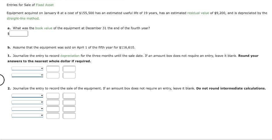 Entries for Sale of Fixed Asset
Equipment acquired on January 8 at a cost of $155,500 has an estimated useful life of 19 years, has an estimated residual value of $9,200, and is depreciated by the
straight-line method.
a. What was the book value of the equipment at December 31 the end of the fourth year?
b. Assume that the equipment was sold on April 1 of the fifth year for $116,610.
1. Journalize the entry to record depreciation for the three months until the sale date. If an amount box does not require an entry, leave it blank. Round your
answers to the nearest whole dollar if required.
2. Journalize the entry to record the sale of the equipment. If an amount box does not require an entry, leave it blank. Do not round intermediate calculations.