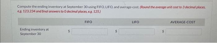 Compute the ending inventory at September 30 using FIFO, LIFO, and average-cost. (Round the average unit cost to 3 decimal places,
eg. 123.234 and final answers to 0 decimal places, e.g. 125.)
Ending inventory at
September 30
FIFO
LIFO
$
AVERAGE-COST