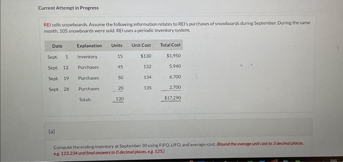 Current Attempt in Progress
REI sells snowboards. Assume the following information relates to REI's purchases of snowboards during September. During the same
month, 105 snowboards were sold. REI uses a periodic inventory system.
Date
Sept. 1
Sept. 12
Sept. 19.
Sept. 261
(a)
Explanation Units
Inventory
15
Purchases
45
Purchases
Purchases
Totals
50
20
130
Unit Cost
$130
132
134
135
Total Cost
$1.950
5,940
6,700
2,700
$17,290
Compute the ending inventory at September 30 using FIFO, LIFO, and average-cost. (Round the average unit cost to 3 decimal places
eg. 123.234 and final answers to 0 decimal places, e.g. 125.)
ENG