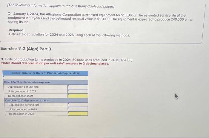 [The following information applies to the questions displayed below.]
On January 1, 2024, the Allegheny Corporation purchased equipment for $150,000. The estimated service life of the
equipment is 10 years and the estimated residual value is $18,000. The equipment is expected to produce 240,000 units
during its life.
Required:
Calculate depreciation for 2024 and 2025 using each of the following methods.
Exercise 11-2 (Algo) Part 3
3. Units of production (units produced in 2024, 50,000; units produced in 2025, 45,000).
Note: Round "Depreciation per unit rate" answers to 2 decimal places.
Select formula for Units of Production Depreciation:
Calculate 2024 depreciation expense.
Depreciation per unit rate
Units produced in 2024
Depreciation in 2024
Calculate 2025 depreciation expense
Depreciation per unit rate
Units produced in 2025
Depreciation in 2025