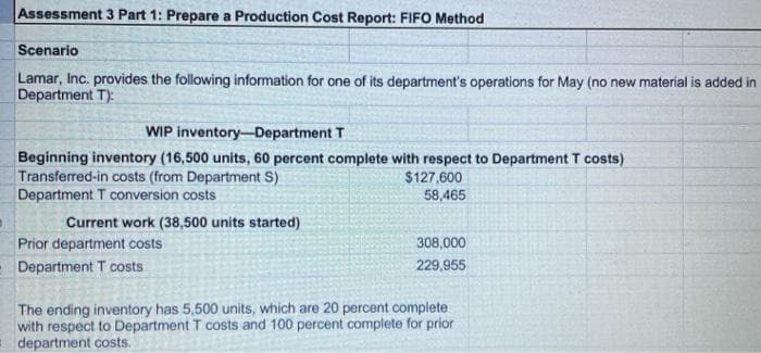 Assessment 3 Part 1: Prepare a Production Cost Report: FIFO Method
Scenario
Lamar, Inc. provides the following information for one of its department's operations for May (no new material is added in
Department T):
WIP inventory-Department T
Beginning inventory (16,500 units, 60 percent complete with respect to Department T costs)
Transferred-in costs (from Department S)
Department T conversion costs
Current work (38,500 units started)
Prior department costs
Department T costs
$127,600
58,465
308,000
229,955
The ending inventory has 5,500 units, which are 20 percent complete
with respect to Department T costs and 100 percent complete for prior
department costs.