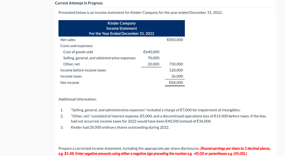 Current Attempt in Progress
Presented below is an income statement for Kinder Company for the year ended December 31, 2022.
Net sales
Costs and expenses:
Cost of goods sold
Selling, general, and administrative expenses
Other, net
Income before income taxes
Income taxes
Net income
Kinder Company
Income Statement
For the Year Ended December 31, 2022
Additional information:
1.
2.
3.
£640,000
70,000
20,000
£850,000
730,000
120,000
36,000
£84,000
"Selling, general, and administrative expenses" included a charge of £7,000 for impairment of intangibles.
"Other, net" consisted of interest expense, £5,000, and a discontinued operations loss of £15,000 before taxes. If the loss
had not occurred, income taxes for 2022 would have been £40,500 instead of £36,000.
Kinder had 20,000 ordinary shares outstanding during 2022.
Prepare a corrected income statement, including the appropriate per share disclosures. (Round earnings per share to 2 decimal places,
e.g. $1.48. Enter negative amounts using either a negative sign preceding the number e.g. -45.00 or parentheses e.g. (45.00).)