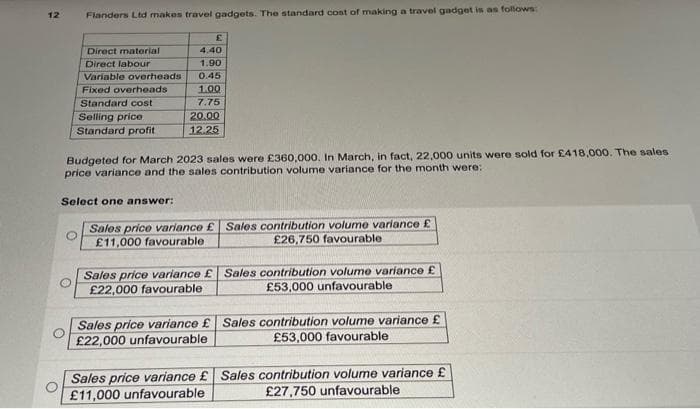 12
Flanders Ltd makes travel gadgets. The standard cost of making a travel gadget is as follows:
Direct material
Direct labour
Variable overheads
Fixed overheads
Standard cost
Selling price
Standard profit
£
4.40
1.90
0.45
1.00
7.75
20.00
12.25
Budgeted for March 2023 sales were £360,000. In March, in fact, 22,000 units were sold for £418,000. The sales -
price variance and the sales contribution volume variance for the month were:
Select one answer:
Sales price variance £ Sales contribution volume variance £
£11,000 favourable
£26,750 favourable.
Sales price variance £ Sales contribution volume variance £
£22,000 favourable
£53,000 unfavourable
Sales price variance £ Sales contribution volume variance £
£22,000 unfavourable
£53,000 favourable
Sales price variance £ Sales contribution volume variance £
£11,000 unfavourable
£27,750 unfavourable