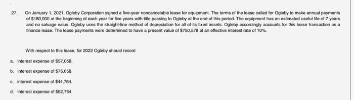 27.
On January 1, 2021, Ogleby Corporation signed a five-year noncancelable lease for equipment. The terms of the lease called for Ogleby to make annual payments
of $180,000 at the beginning of each year for five years with title passing to Ogleby at the end of this period. The equipment has an estimated useful life of 7 years
and no salvage value. Ogleby uses the straight-line method of depreciation for all of its fixed assets. Ogleby accordingly accounts for this lease transaction as a
finance lease. The lease payments were determined to have a present value of $750,578 at an effective interest rate of 10%.
With respect to this lease, for 2022 Ogleby should record
a. interest expense of $57,058.
b. interest expense of $75,058.
c. interest expense of $44,764.
d. interest expense of $62,764.