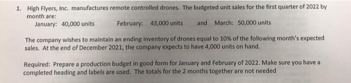 1. High Flyers, Inc. manufactures remote controlled drones. The budgeted unit sales for the first quarter of 2022 by
month are:
January: 40,000 units
February: 43,000 units
and March: 50,000 units
The company wishes to maintain an ending inventory of drones equal to 10% of the following month's expected
sales. At the end of December 2021, the company expects to have 4,000 units on hand.
Required: Prepare a production budget in good form for January and February of 2022. Make sure you have a
completed heading and labels are used. The totals for the 2 months together are not needed