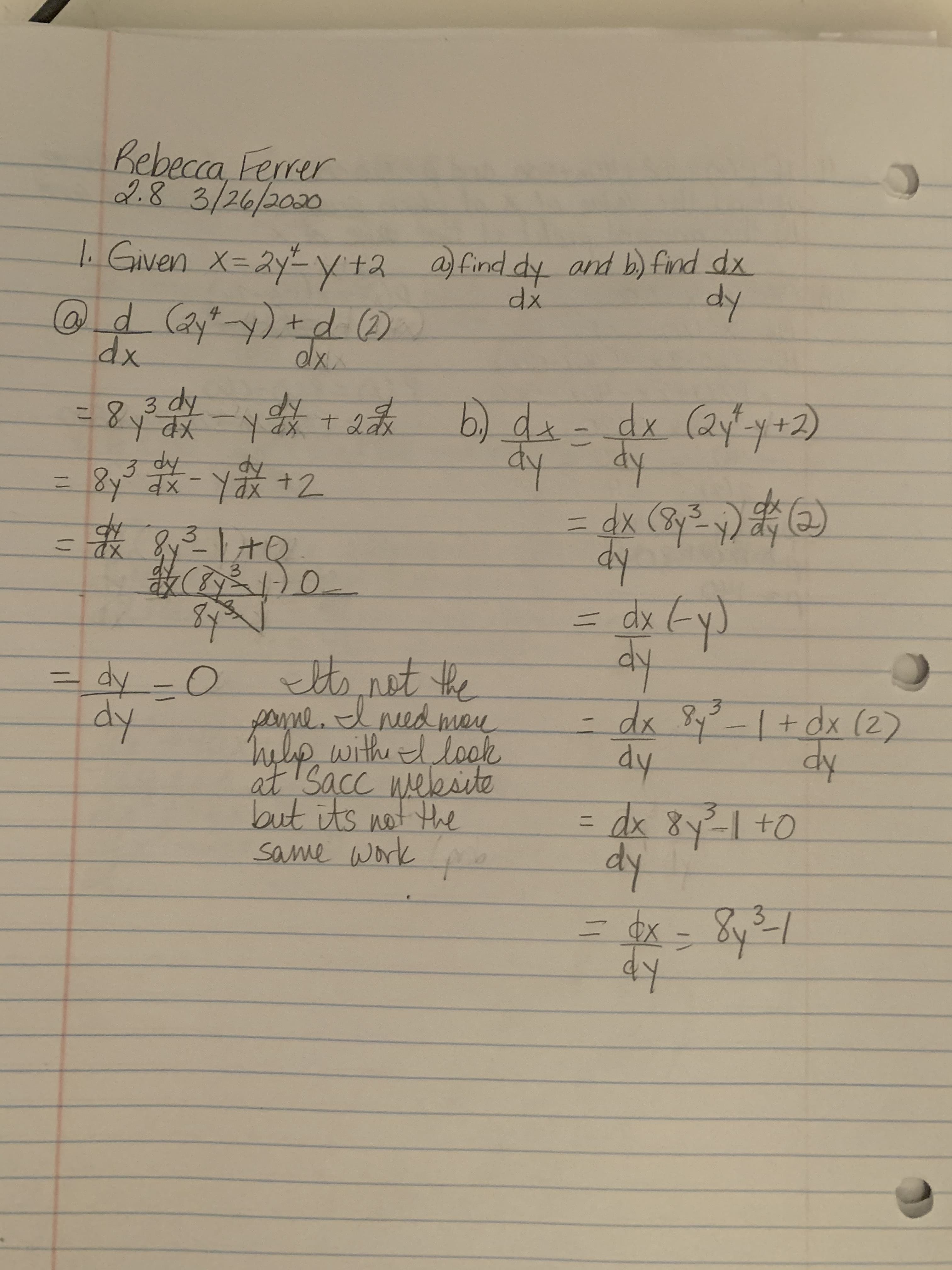 Rebecca Ferrer
2.83/26/2020
. Given x=2yy +2
@d(ayty) +d )
a) find dy and b) find dx
dy
xp
3 dy
=8 -¥+表
6) dx-dx (2yy+2)
dy dy
dx (8y² y)
dy
%31
3 dy
8y x-Yax+2
%3D
(2)
3.
y-l+0
1-)0-
dx
dy
tsnet the
poyne. d nedman
help with l lock
at'Sacc weksite
but its not the
same work o
dy -0
dy
3.
-dx 8y?-I+ dx (2)
dy
dy
3dx 8yI +O
dy
8y
ニ
Фх
