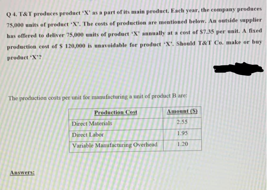 Q 4. T&T produces product 'X' as a part of its main product. Each year, the company produces
75,000 units of product 'X'. The costs of production are mentioned below. An outside supplier
has offered to deliver 75,000 units of product 'X' annually at a cost of $7.35 per unit. A fixed
production cost of $ 120,000 is unavoidable for product X'. Should T&T Co. make or buy
product X'?
The production costs per unit for manufacturing a unit of product B are:
Production Cost
Amount ($)
Direct Materials
2.55
Direct Labor
1.95
Variable Manufacturing Overhead
1.20
Answers:
