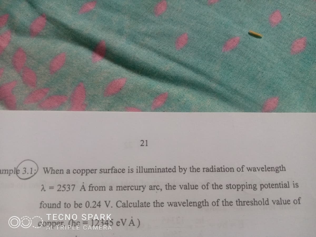 21
ample 3.1: When a copper surface is illuminated by the radiation of wavelength
λ = 2537 Á from a mercury arc, the value of the stopping potential is
found to be 0.24 V. Calculate the wavelength of the threshold value of
TECNO SPARKS eVÁ)
AI TRIPLE CAMERA
OO.cop