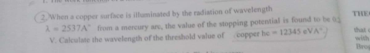 2. When a copper surface is illuminated by the radiation of wavelength
A = 2537A" from a mercury are, the value of the stopping potential is found to be 03
V. Calculate the wavelength of the threshold value of
copper he=12345 eVA)
THEI
that c
with
Brog