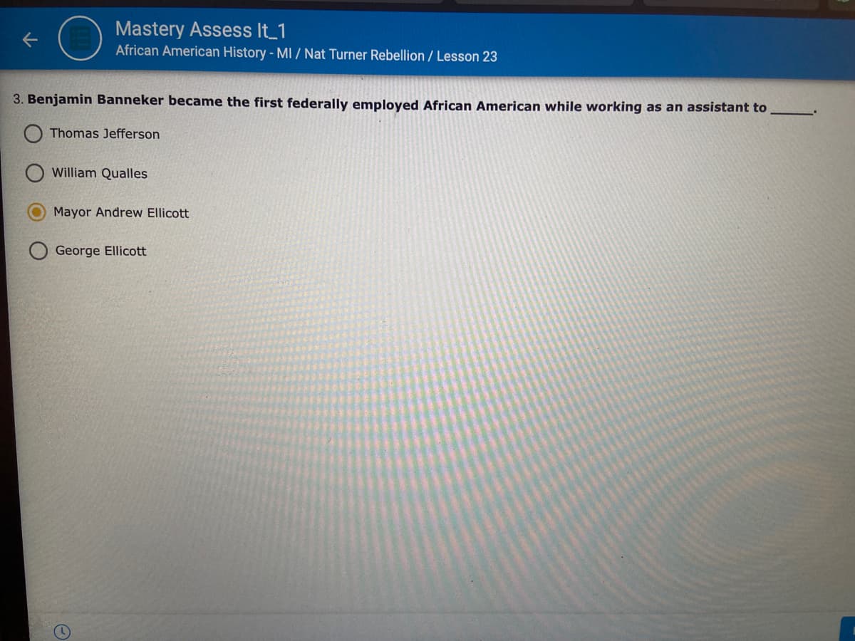 Mastery Assess It_1
African American History - MI / Nat Turner Rebellion / Lesson 23
3. Benjamin Banneker became the first federally employed African American while working as an assistant to
Thomas Jefferson
William Qualles
Mayor Andrew Ellicott
George Ellicott
