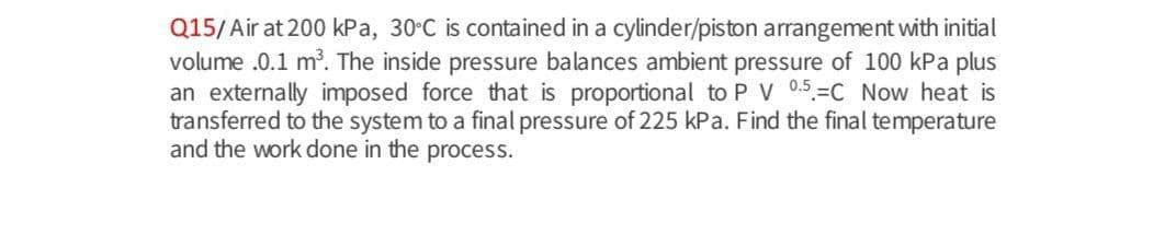 Q15/Air at 200 kPa, 30 C is contained in a cylinder/piston arrangement with initial
volume .0.1 m. The inside pressure balances ambient pressure of 100 kPa plus
an externally imposed force that is proportional to P V 0.5=C Now heat is
transferred to the system to a final pressure of 225 kPa. Find the final temperature
and the work done in the process.
