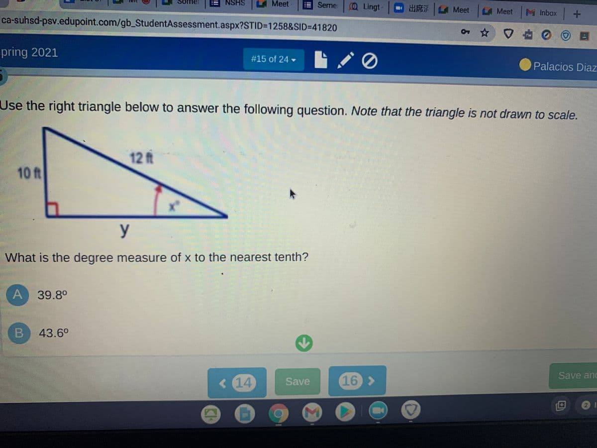 mer
NSHS
Meet
Seme
(Q Lingt
m出席| Meet |Meet|M Inbox
ca-suhsd-psv.edupoint.com/gb_StudentAssessment.aspx?STID31258&SID=D41820
pring 2021
#15 of 24
Palacios Diaz
Use the right triangle below to answer the following question. Note that the triangle is not drawn to scale.
12 ft
10ft
y
What is the degree measure of x to the nearest tenth?
A 39.8°
B
43.6°
Save and
<14
Save
16 >
CH
