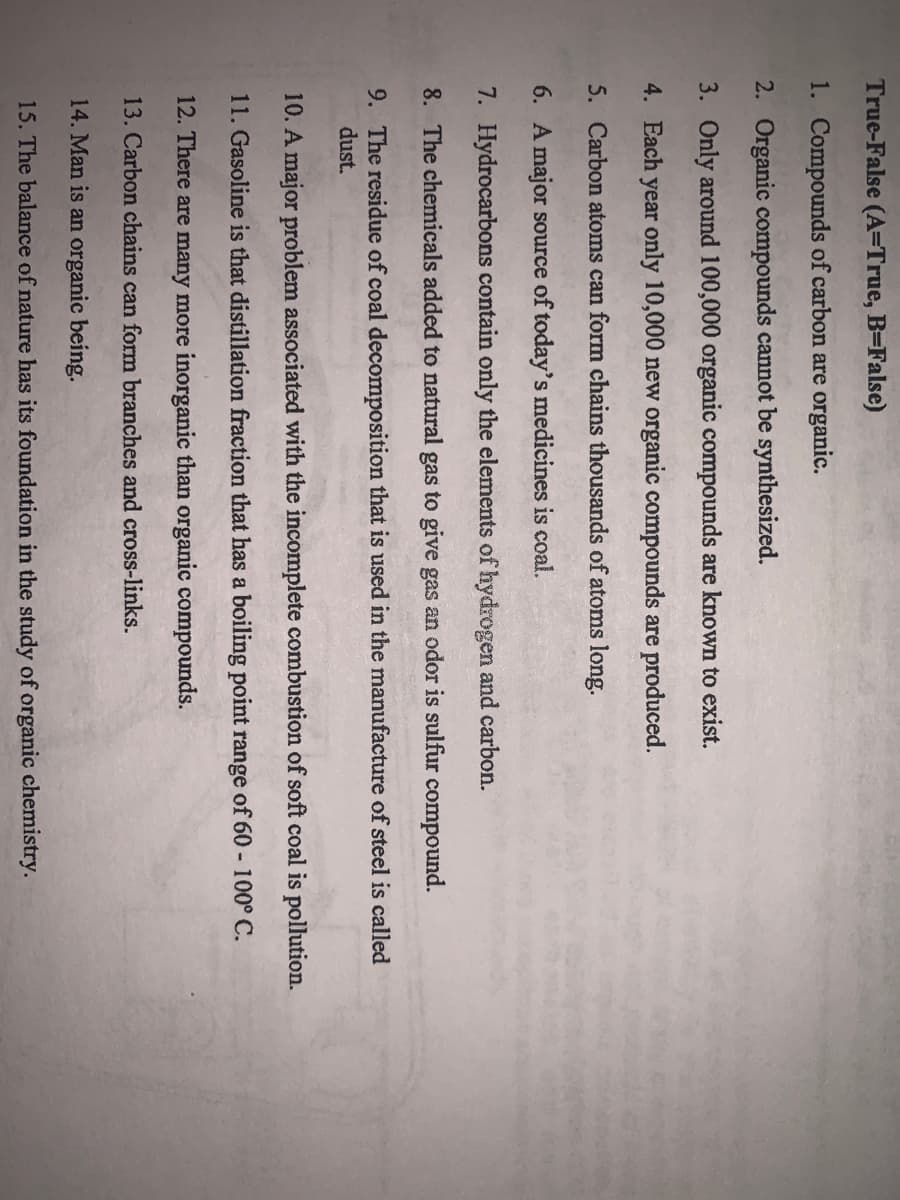 True-False (A=True, B=False)
1. Compounds of carbon are organic.
2. Organic compounds cannot be synthesized.
3. Only around 100,000 organic compounds are known to exist.
4. Each year only 10,000 new organic compounds are produced.
5. Carbon atoms can form chains thousands of atoms long.
6. A major source of today's medicines is coal.
7. Hydrocarbons contain only the elements of hydrogen and carbon.
8. The chemicals added to natural gas to give gas an odor is sulfur compound.
9. The residue of coal decomposition that is used in the manufacture of steel is called
dust.
10. A major problem associated with the incomplete combustion of soft coal is pollution.
11. Gasoline is that distillation fraction that has a boiling point range of 60 - 100° C.
12. There are many more inorganic than organic compounds.
13. Carbon chains can form branches and cross-links.
14. Man is an organic being.
15. The balance of nature has its foundation in the study of organic chemistry.
