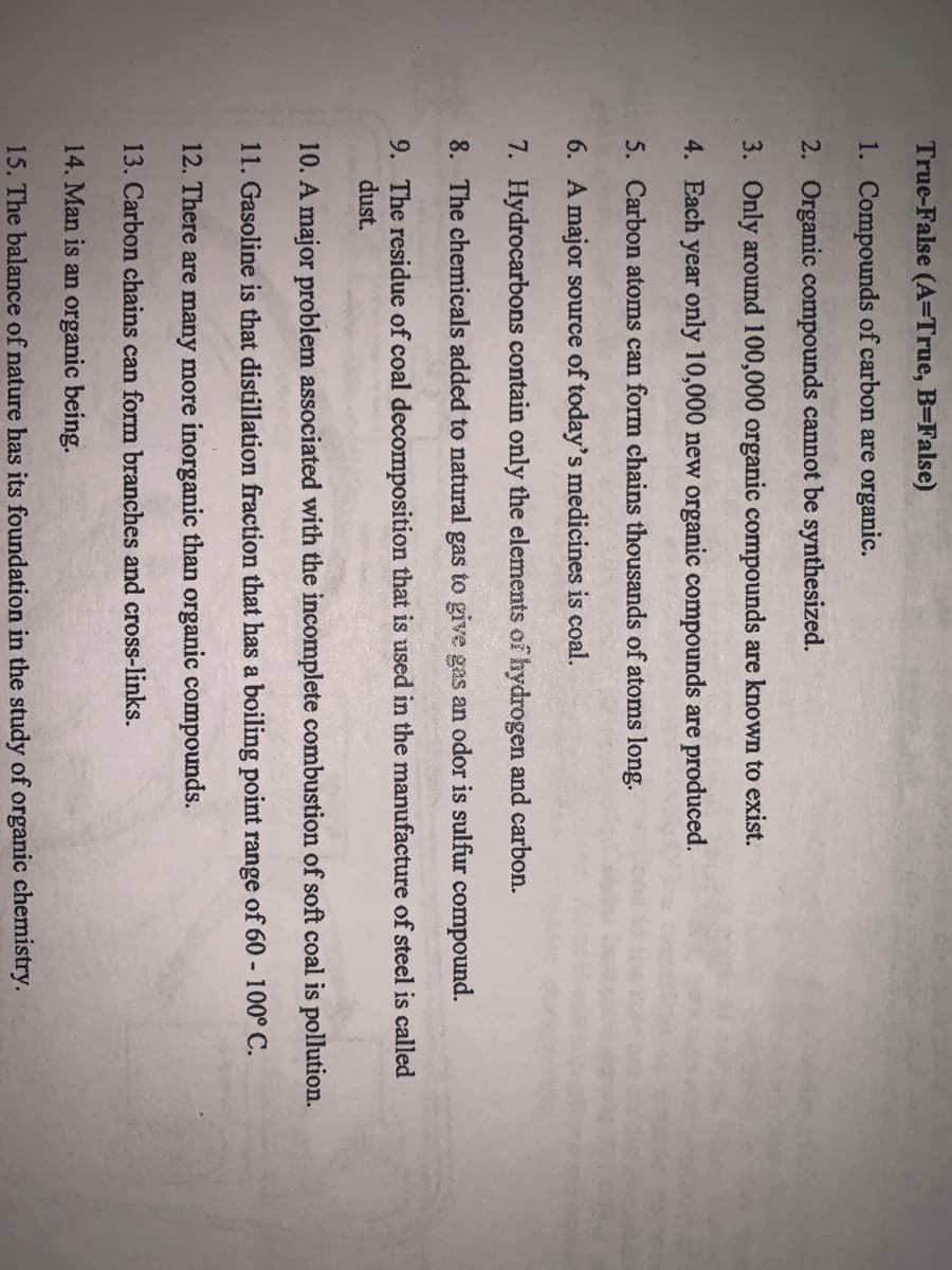 True-False (A=True, B=False)
1. Compounds of carbon are organic.
2. Organic compounds cannot be synthesized.
3. Only around 100,000 organic compounds are known to exist.
4. Each year only 10,000 new organic compounds are produced.
5. Carbon atoms can form chains thousands of atoms long.
6. A major source of today's medicines is coal.
7. Hydrocarbons contain only the elements of hydrogen and carbon.
8. The chemicals added to natural gas to give gas an odor is sulfur compound.
9. The residue of coal decomposition that is used in the manufacture of steel is called
dust.
10. A major problem associated with the incomplete combustion of soft coal is pollution.
11. Gasoline is that distillation fraction that has a boiling point range of 60 - 100° C.
12. There are many more inorganic than organic compounds.
13. Carbon chains can form branches and cross-links.
14. Man is an organic being.
15. The balance of nature has its foundation in the study of organic chemistry.
