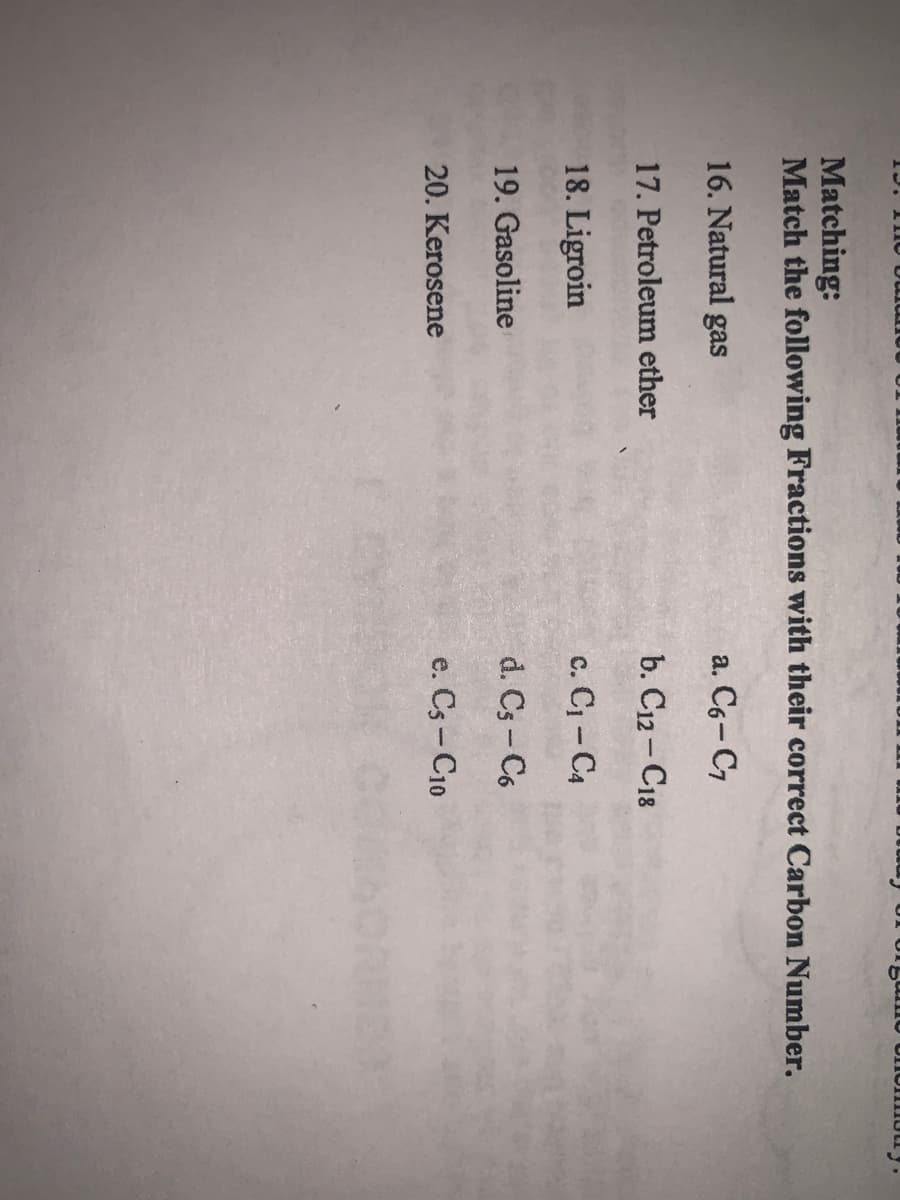 Matching:
Match the following Fractions with their correct Carbon Number.
16. Natural gas
a. C6-C7
17. Petroleum ether
b. C12-C18
18. Ligroin
c. Cj - C4
19. Gasoline
d. Cs- C6
20. Kerosene
e. Cs - C10
