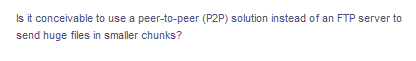 Is it conceivable to use a peer-to-peer (P2P) solution instead of an FTP server to
send huge files in smaller chunks?
