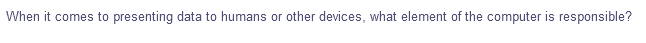 When it comes to presenting data to humans or other devices, what element of the computer is responsible?
