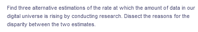 Find three alternative estimations of the rate at which the amount of data in our
digital universe is rising by conducting research. Dissect the reasons for the
disparity between the two estimates.
