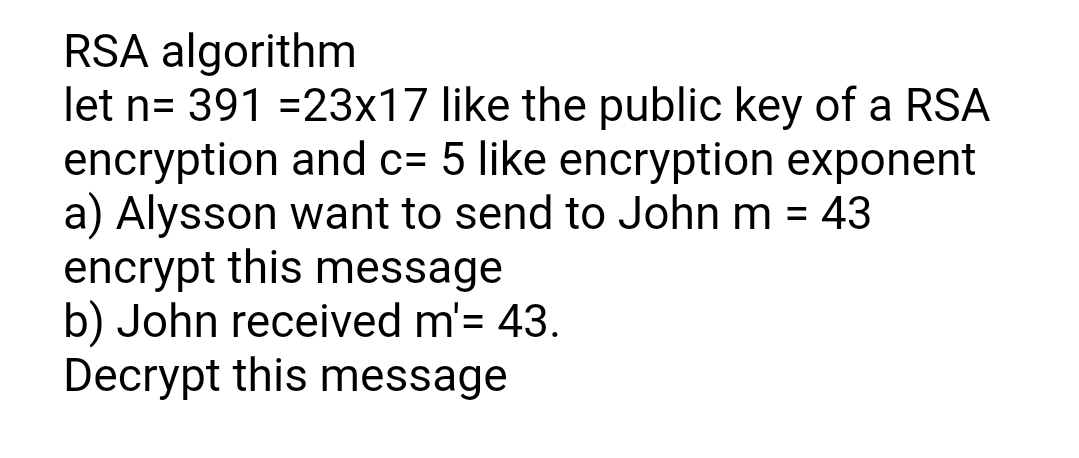 RSA algorithm
let n= 391 =23x17 like the public key of a RSA
encryption and c= 5 like encryption exponent
a) Alysson want to send to John m = 43
encrypt this message
b) John received m'= 43.
Decrypt this message
