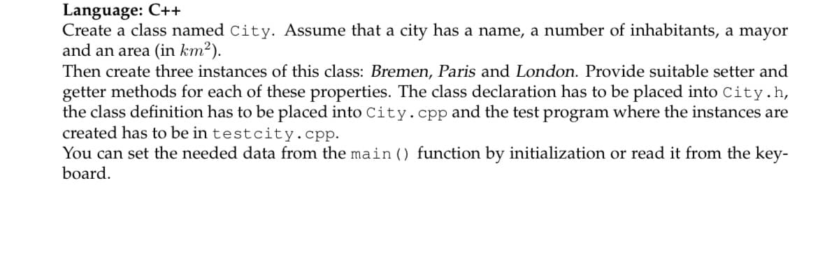 Language: C++
Create a class named City. Assume that a city has a name, a number of inhabitants, a mayor
and an area (in km²).
Then create three instances of this class: Bremen, Paris and London. Provide suitable setter and
getter methods for each of these properties. The class declaration has to be placed into City.h,
the class definition has to be placed into City.cpp and the test program where the instances are
created has to be in testcity.cpp.
You can set the needed data from the main () function by initialization or read it from the key-
board.
