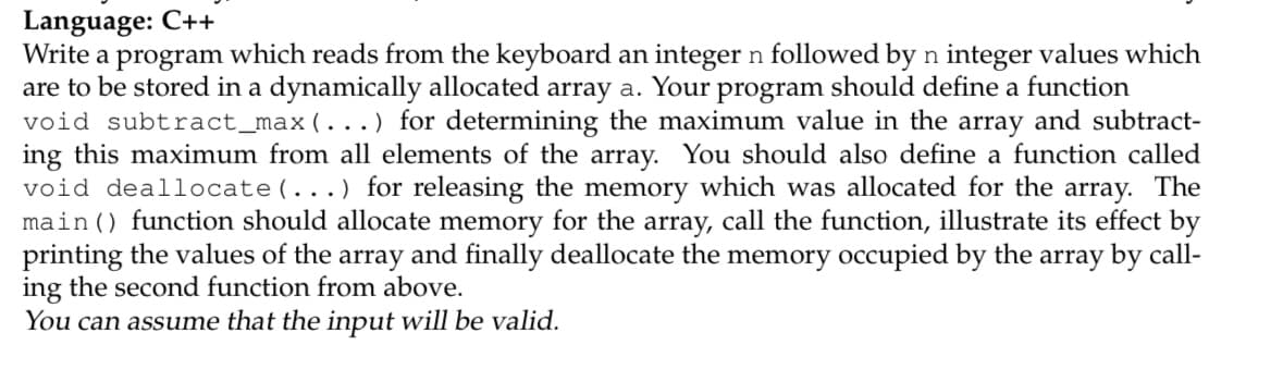 Language: C++
Write a program which reads from the keyboard an integer n followed by n integer values which
are to be stored in a dynamically allocated array a. Your
void subtract_max(...) for determining the maximum value in the array and subtract-
ing this maximum from all elements of the array. You should also define a function called
void deallocate(...) for releasing the memory which was allocated for the array. The
main() function should allocate memory for the array, call the function, illustrate its effect by
printing the values of the array and finally deallocate the memory occupied by the array by call-
ing the second function from above.
You can assume that the input will be valid.
program
should define a function
