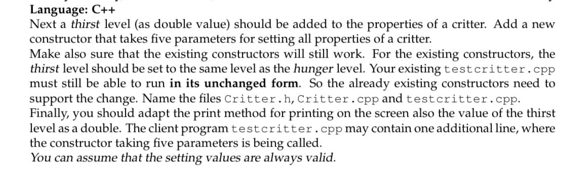 Language: C++
Next a thirst level (as double value) should be added to the properties of a critter. Add a new
constructor that takes five parameters for setting all properties of a critter.
Make also sure that the existing constructors will still work. For the existing constructors, the
thirst level should be set to the same level as the hunger level. Your existing testcritter.cpp
must still be able to run in its unchanged form. So the already existing constructors need to
support the change. Name the files Critter.h, Critter.cpp and testcritter.cpp.
Finally, you should adapt the print method for printing on the screen also the value of the thirst
level as a double. The client program testcritter.cpp may contain one additional line, where
the constructor taking five parameters is being called.
You can assume that the setting values are always valid.
