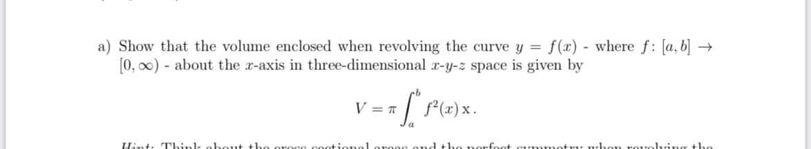 a) Show that the volume enclosed when revolving the curve y = f(x) - where f: [a, b] –
[0, 00) - about the x-axis in three-dimensional x-y-z space is given by
V = T
Hint: Think obout the oress sootionelorees ond the norfoot su mmotr, whon rovolving the
