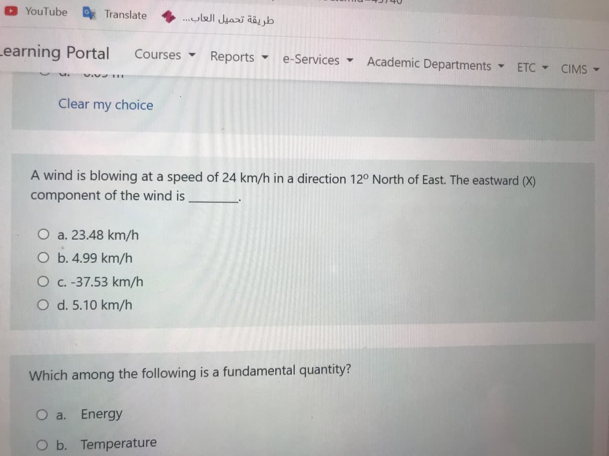 YouTube
Translate
طريقة تحميل العاب. . .
Learning Portal
Courses
Reports
e-Services ▼
Academic Departments
ETC -
CIMS -
Clear
my
choice
A wind is blowing at a speed of 24 km/h in a direction 12° North of East. The eastward (X)
component of the wind is
O a. 23.48 km/h
O b. 4.99 km/h
O c. -37.53 km/h
O d. 5.10 km/h
Which among the following is a fundamental quantity?
O a. Energy
Ob. Temperature
