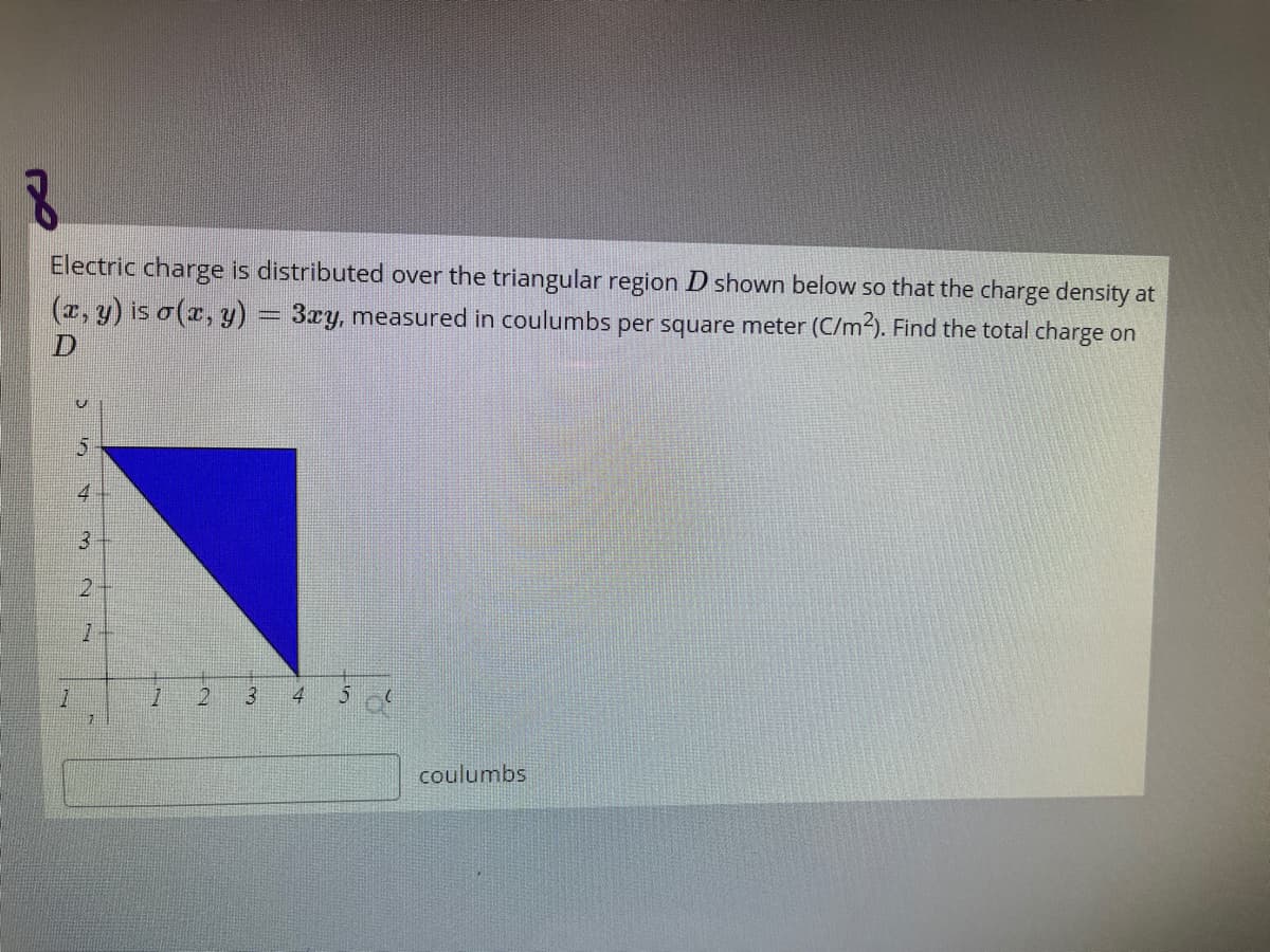 Electric charge is distributed over the triangular region D shown below so that the charge density at
(r, y) is o(x, y) = 3ry, measured in coulumbs per square meter (C/m2). Find the total charge on
4
3
21
2.
4
coulumbs
