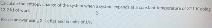 Calculate the entropy change of the system when a system expands at a constant temperature of 311 K doing
13.2 kJ of work
Please answer using 3 sig figs and in units of J/K
