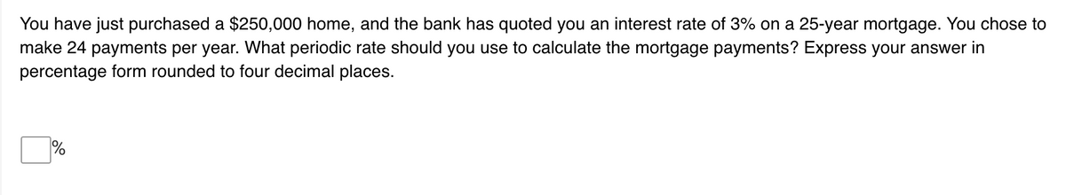 You have just purchased a $250,000 home, and the bank has quoted you an interest rate of 3% on a 25-year mortgage. You chose to
make 24 payments per year. What periodic rate should you use to calculate the mortgage payments? Express your answer in
percentage form rounded to four decimal places.