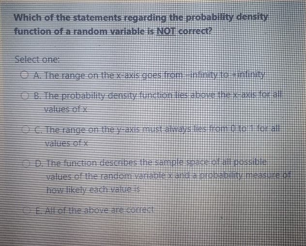 Which of the statements regarding the probabiity density
function of a random variable is NOT corect?
Select one:
OA. The range on the x-axis goes from inănty to nfinty
above thexas for al
OB. The probability density function lies:
values of x
OC. The range on the y-axis must always lies
values of x
O D. The function describes the sample sSpace of all pessible
values of the random variable x alndia probabitty meast
how likely each value is
E All of the above are COrrect
