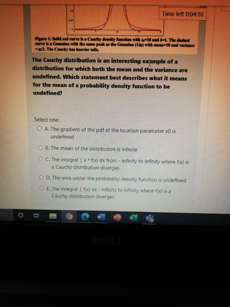 Time left 0:04:10
Figure 1: Solld red curve is a Cauchy density function with z10 andT The dashed
curve is a Gaussan with the same peak as the Gaussian (1/m) with mean-10 and variance
-/2. The Cauchy has heavier tails.
The Cauchy distribution is an interesting example of a
distribution for which both the mean and the variance are
undefined. Which statement best describes what it means
for the mean of a probability density function to be
undefined?
Select one:
O A. The gradient of the pdf at the location parameter x0 is
undefined
O B. The mean of the distribution is infinite
O C. The integral f x* f(x) dx from - infinity to infinity where f(x) is
a Cauchy distribution diverges
O D. The area under the probability density function is undefined
O E. The integral f f(x) dx - infinity to infinity where f(x) is a
Cauchy distribution diverges
