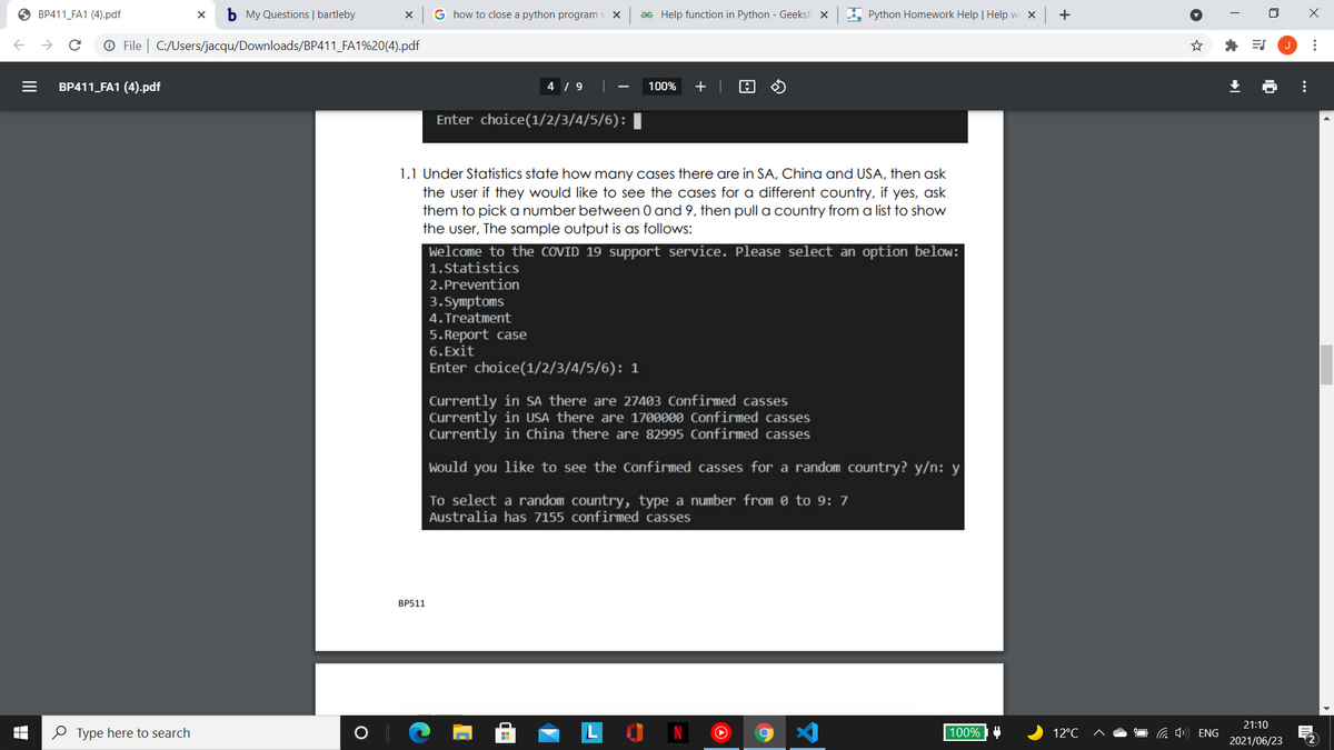 O BP411_FA1 (4).pdf
b My Questions | bartleby
G how to close a python program
Əs Help function in Python - Geeksf x
A Python Homework Help | Help wi X
+
O File | C:/Users/jacqu/Downloads/BP411_FA1%20(4).pdf
* ES
BP411_FA1 (4).pdf
4 / 9
100%
+
Enter choice(1/2/3/4/5/6):
1.1 Under Statistics state how many cases there are in SA, China and USA, then ask
the user if they would like to see the cases for a different country, if yes, ask
them to pick a number between 0 and 9, then pull a country from a list to show
the user, The sample output is as follows:
Welcome to the COVID 19 support service. Please select an option below:
1.Statistics
2.Prevention
3.Symptoms
4. Treatment
5. Report case
6. Exit
Enter choice(1/2/3/4/5/6): 1
Currently in SA there are 27403 Confirmed casses
Currently in USA there are 1700000 Confirmed casses
Currently in China there are 82995 Confirmed casses
Would you like to see the Confirmed casses for a random country? y/n: y
To select a random country, type a number from e to 9: 7
Australia has 7155 confirmed casses
BP511
21:10
O Type here to search
100%4
12°C
C 4») ENG
2021/06/23
>
...
...
II
