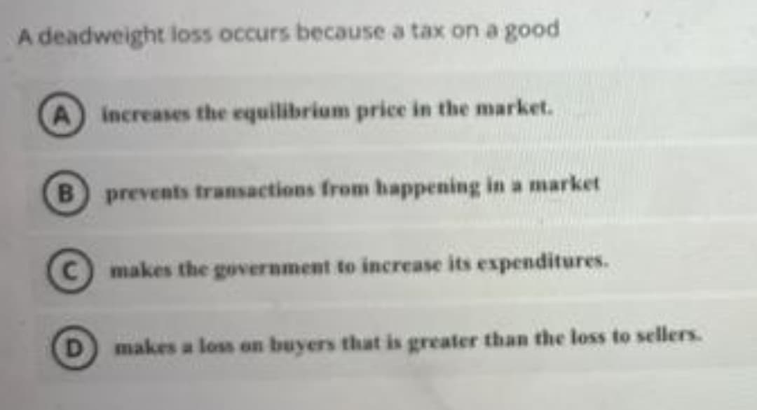 A deadweight loss occurs because a tax on a good
A increases the equilibrium price in the market.
B prevents transactions from happening in a market
C makes the government to increase its expenditures.
makes a loss on buyers that is greater than the loss to sellers.