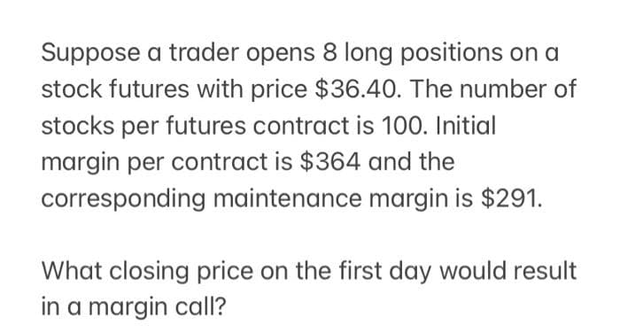 Suppose a trader opens 8 long positions on a
stock futures with price $36.40. The number of
stocks per futures contract is 100. Initial
margin per contract is $364 and the
corresponding maintenance margin is $291.
What closing price on the first day would result
in a margin call?