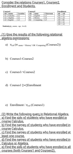 Consider the relations Courses1. Courses2.
Enrollment and Students.
Corust
AS Int
Larvinn
Kary 144
b) Courses1-Courses2
(1) Give the results of the following relational
algebra expressions:
a) Tid (History OR Computing (Courses2))
c) Courses Courses2
Faralment
WH
HEAT
HO AS
HOBI
HC AL
A
d) Courses Enrollment
e)
Enrollment/(Courses1)
(2) Write the following query in Relational Algebra.
a) Eind the sids of students who bave enrolled.in
course Calculus
b) Find the names of students who have enrolled in
course Calculus
c) Find the names of students who have enrolled at
least one course.
d) Find the names of students who have enrolled in
Calculus or Algebra.
e) Find the sids of students who have enrolled in all
courses (both Courses1 and Courses2).