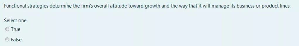 Functional strategies determine the firm's overall attitude toward growth and the way that it will manage its business or product lines.
Select one:
O True
False
