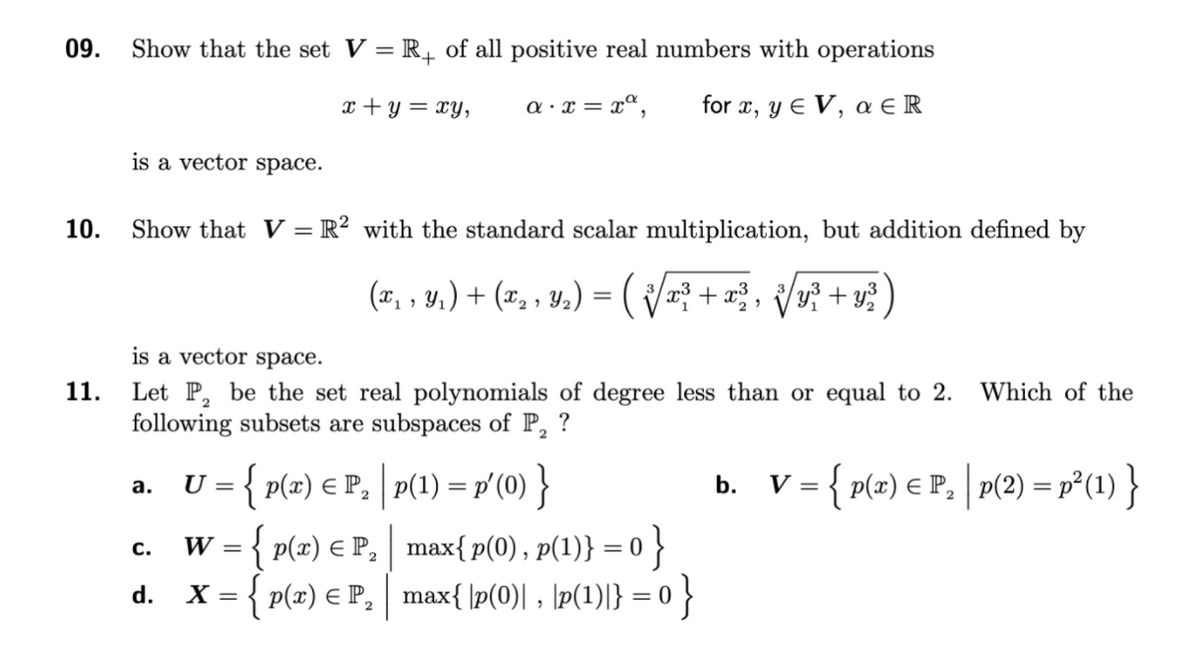 09.
Show that the set V = R, of all positive real numbers with operations
x + y = xy,
a · x = xª,
for x, y e V, a E R
is a vector space.
10.
Show that V = R² with the standard scalar multiplication, but addition defined by
(1, , y.) + (#, , y,) = ( +=, /v? + v?)
is a vector space.
Let P, be the set real polynomials of degree less than or equal to 2.
following subsets are subspaces of P, ?
11.
Which of the
U = { p(x) € P, p(1) = p'(0) }
b. v={ p(2) € P, | p(2) =r°(1) }
а.
W = { p(x) € P, max{p(0), p(1)} = 0 }
X = { p(x) € P, max{ \p(0)| , \p(1)|} = 0 }
с.
d.
2
