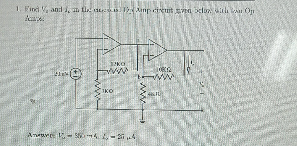 1. Find V, and I, in the cascaded Op Amp circuit given below with two Op
Amps:
20mV
+
www
12K2
www
3KQ
Answer: V 350 mA, I = 25 μA
b
wwwww
10KQ
www
4KQ