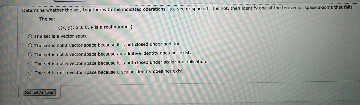 Determine whether the set, together with the indicated operations, is a vector space. If it is not, then identify one of the ten vector space axioms that fails.
The set
{(x, y): x 2 0, y is a real number}
The set is a vector space.
The set is not a vector space because it is not closed under addition.
The set is not a vector space because an additive identity does not exist.
The set is not a vector space because it is not closed under scalar multiplication.
O The set is not a vector space because a scalar identity does not exist.
Submit Answer
