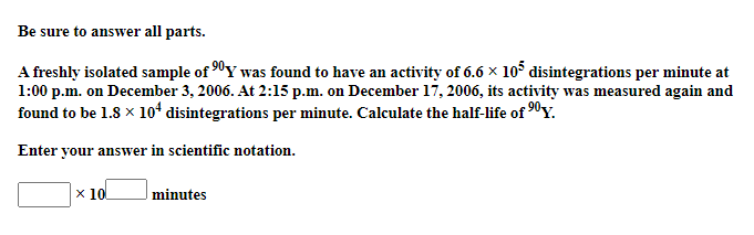 Be sure to answer all parts.
A freshly isolated sample of 90Y was found to have an activity of 6.6 x 105 disintegrations per minute at
1:00 p.m. on December 3, 2006. At 2:15 p.m. on December 17, 2006, its activity was measured again and
found to be 1.8 x 10ʻ disintegrations per minute. Calculate the half-life of 90Y.
Enter your answer in scientific notation.
x 10
minutes
